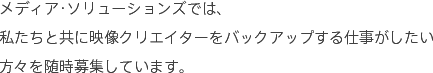 メディアソリューションズでは、私たちと共に映像クリエイターをバックアップする仕事がしたい方々を随時募集しています。